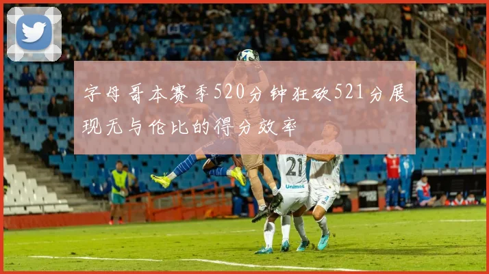 字母哥本赛季520分钟狂砍521分展现无与伦比的得分效率