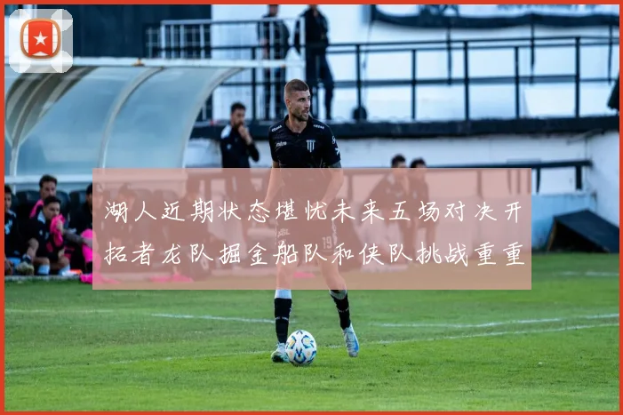 湖人近期状态堪忧未来五场对决开拓者龙队掘金船队和侠队挑战重重
