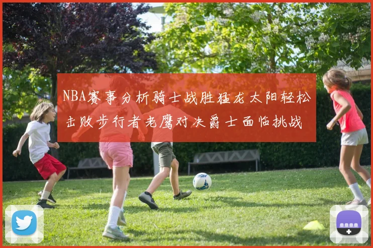NBA赛事分析骑士战胜猛龙太阳轻松击败步行者老鹰对决爵士面临挑战
