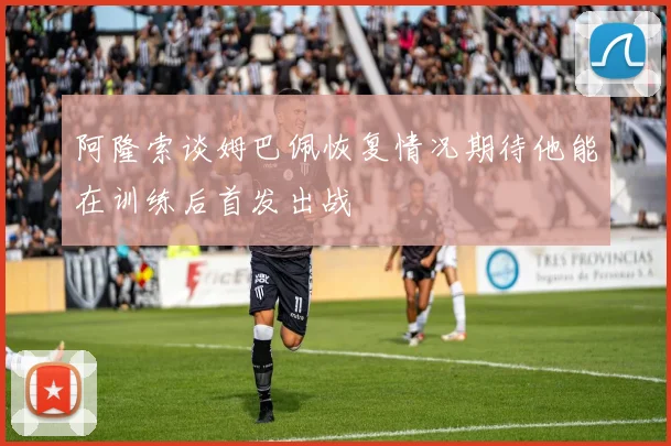 阿隆索谈姆巴佩恢复情况期待他能在训练后首发出战