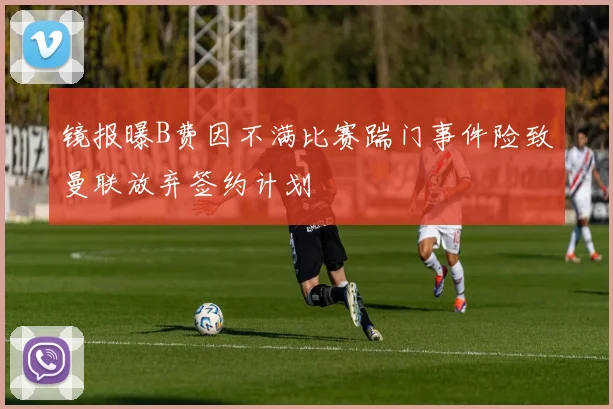 镜报曝B费因不满比赛踹门事件险致曼联放弃签约计划