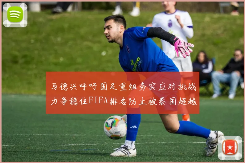 马德兴呼吁国足重组务实应对挑战力争稳住FIFA排名防止被泰国超越