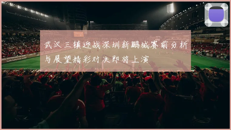 武汉三镇迎战深圳新鹏城赛前分析与展望精彩对决即将上演