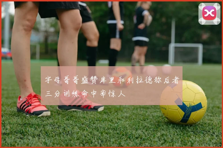 字母哥哥盛赞库里和利拉德称后者三分训练命中率惊人