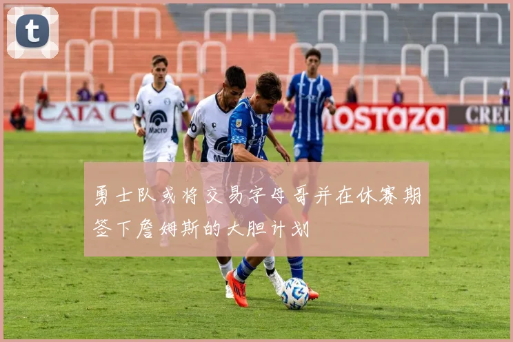 勇士队或将交易字母哥并在休赛期签下詹姆斯的大胆计划