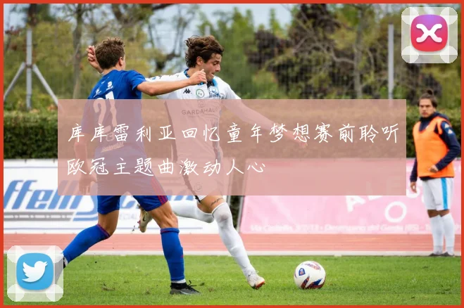 库库雷利亚回忆童年梦想赛前聆听欧冠主题曲激动人心