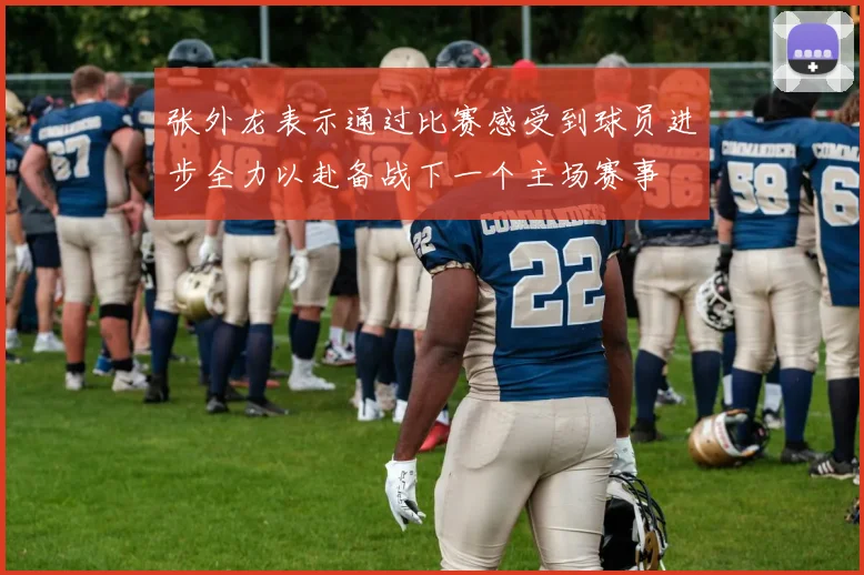 张外龙表示通过比赛感受到球员进步全力以赴备战下一个主场赛事
