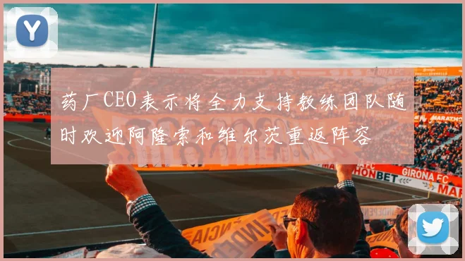 药厂CEO表示将全力支持教练团队随时欢迎阿隆索和维尔茨重返阵容