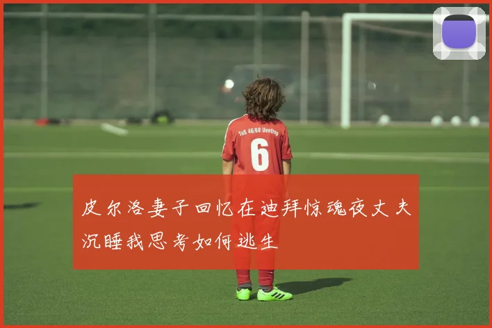 皮尔洛妻子回忆在迪拜惊魂夜丈夫沉睡我思考如何逃生