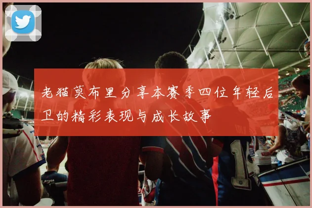 老猫莫布里分享本赛季四位年轻后卫的精彩表现与成长故事
