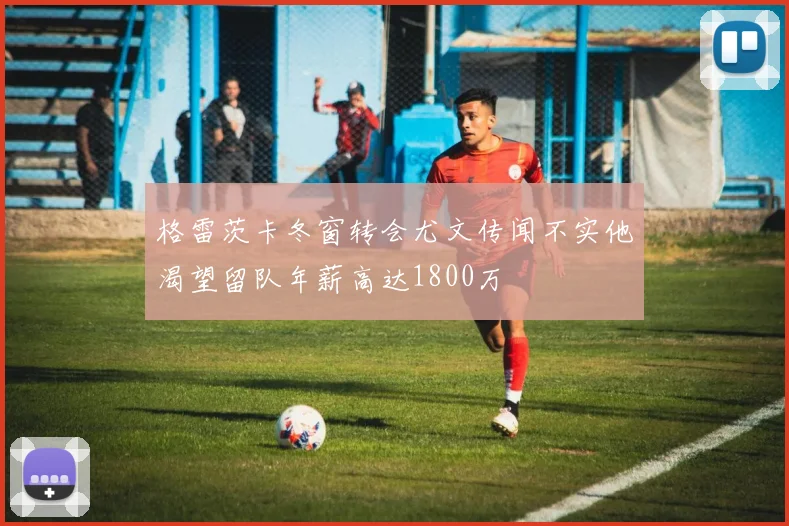 格雷茨卡冬窗转会尤文传闻不实他渴望留队年薪高达1800万