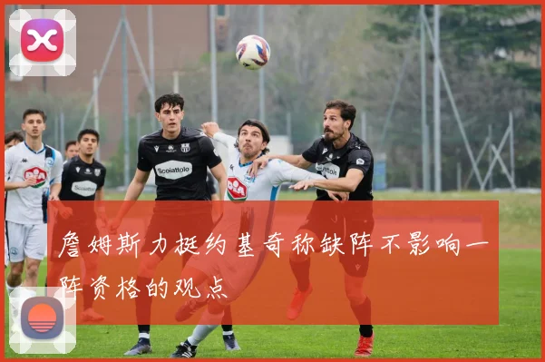 詹姆斯力挺约基奇称缺阵不影响一阵资格的观点