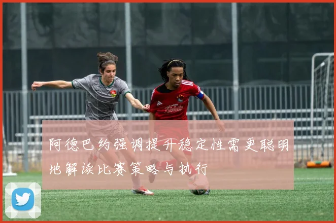 阿德巴约强调提升稳定性需更聪明地解读比赛策略与执行