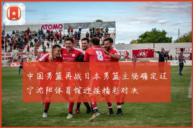 中国男篮再战日本男篮主场确定辽宁沈阳体育馆迎接精彩对决