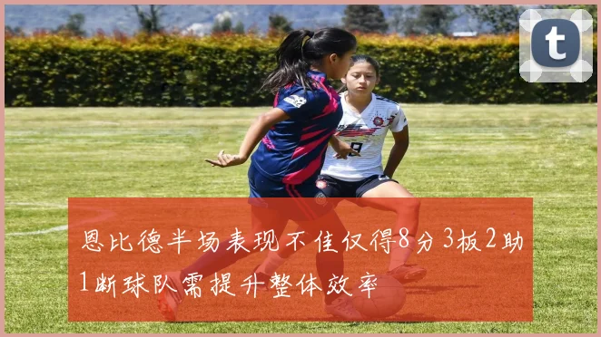 恩比德半场表现不佳仅得8分3板2助1断球队需提升整体效率