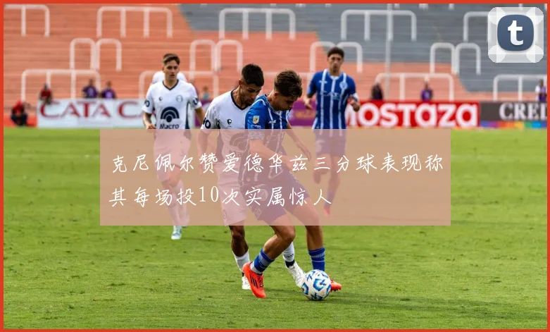 克尼佩尔赞爱德华兹三分球表现称其每场投10次实属惊人