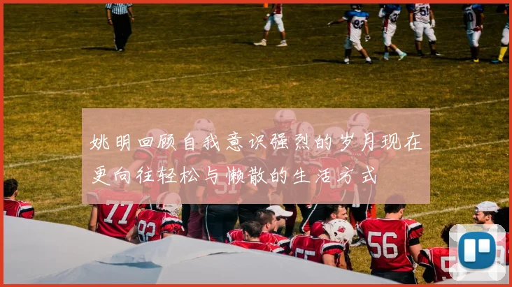 姚明回顾自我意识强烈的岁月现在更向往轻松与懒散的生活方式