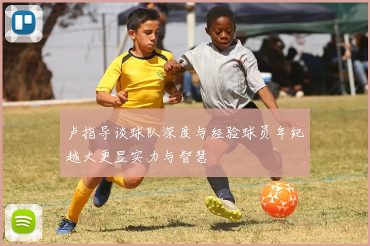 卢指导谈球队深度与经验球员年纪越大更显实力与智慧