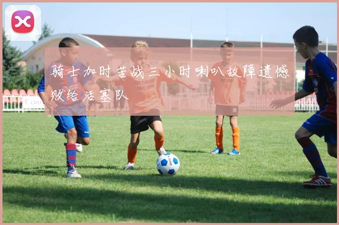 骑士加时苦战三小时喇叭故障遗憾败给活塞队