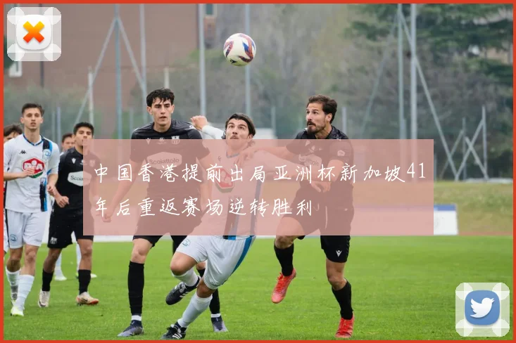 中国香港提前出局亚洲杯新加坡41年后重返赛场逆转胜利