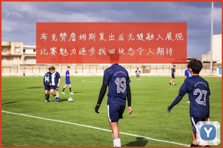 布克赞詹姆斯复出后无缝融入展现比赛魅力逐步找回状态令人期待