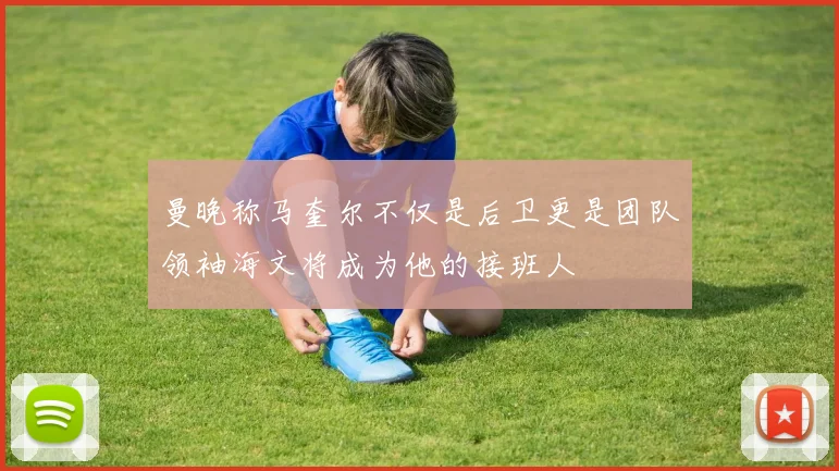 曼晚称马奎尔不仅是后卫更是团队领袖海文将成为他的接班人