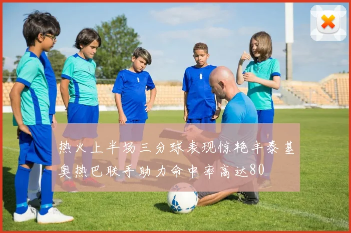 热火上半场三分球表现惊艳丰泰基奥热巴联手助力命中率高达80