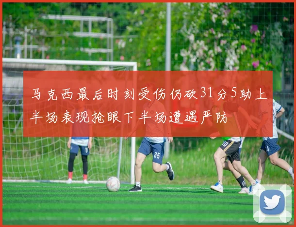 马克西最后时刻受伤仍砍31分5助上半场表现抢眼下半场遭遇严防