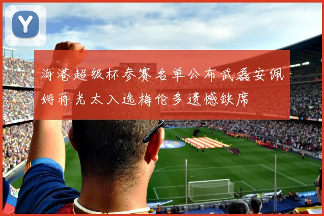 海港超级杯参赛名单公布武磊安佩姆蒋光太入选梅伦多遗憾缺席