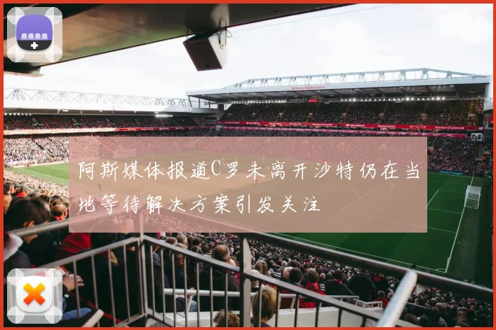 阿斯媒体报道C罗未离开沙特仍在当地等待解决方案引发关注