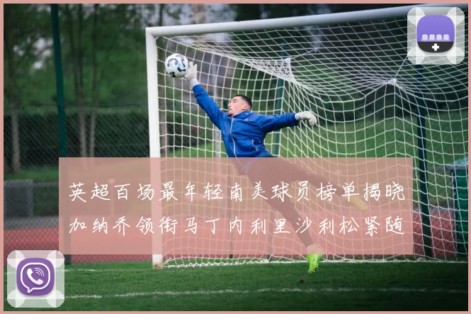 英超百场最年轻南美球员榜单揭晓加纳乔领衔马丁内利里沙利松紧随其后