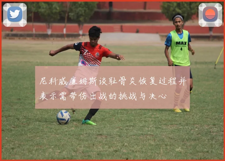 尼科威廉姆斯谈耻骨炎恢复过程并表示需带伤出战的挑战与决心