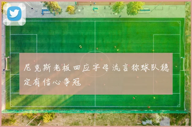 尼克斯老板回应字母流言称球队稳定有信心争冠