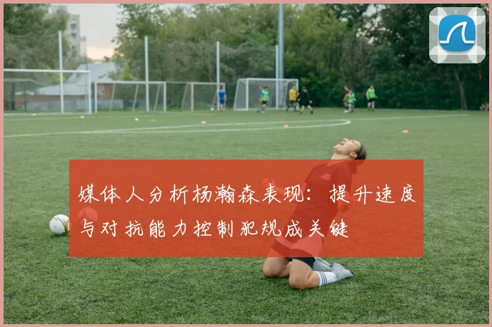 媒体人分析杨瀚森表现：提升速度与对抗能力控制犯规成关键