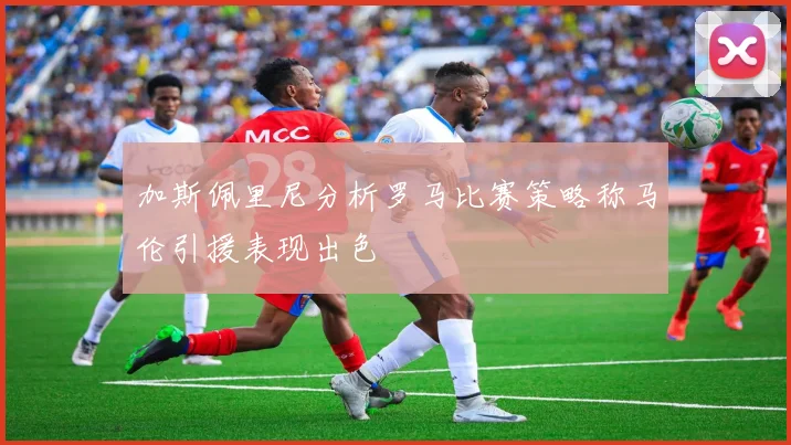 加斯佩里尼分析罗马比赛策略称马伦引援表现出色