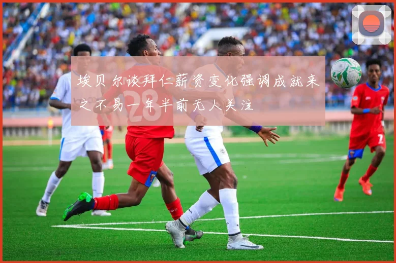 埃贝尔谈拜仁薪资变化强调成就来之不易一年半前无人关注